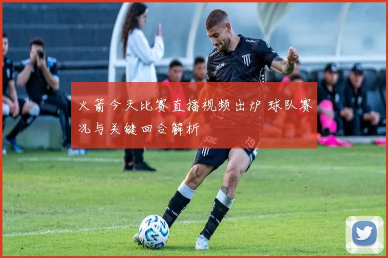 火箭今天比赛直播视频出炉 球队赛况与关键回合解析