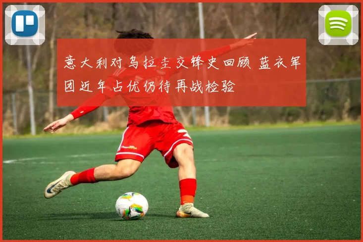意大利对乌拉圭交锋史回顾 蓝衣军团近年占优仍待再战检验