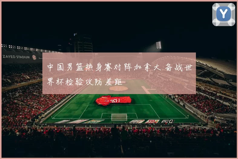 中国男篮热身赛对阵加拿大 备战世界杯检验攻防差距