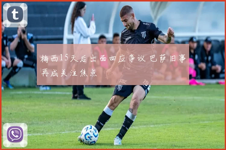 梅西15天后出面回应争议 巴萨旧事再成关注焦点