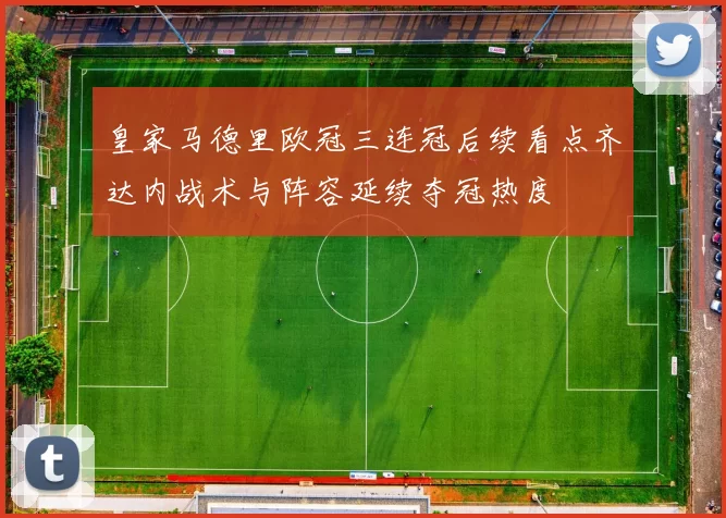 皇家马德里欧冠三连冠后续看点齐达内战术与阵容延续夺冠热度