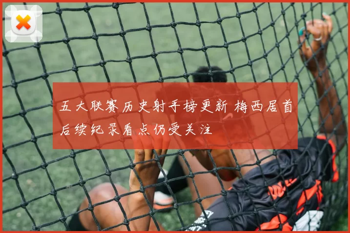 五大联赛历史射手榜更新 梅西居首后续纪录看点仍受关注