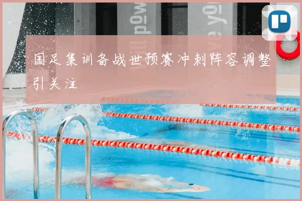 国足集训备战世预赛冲刺阵容调整引关注
