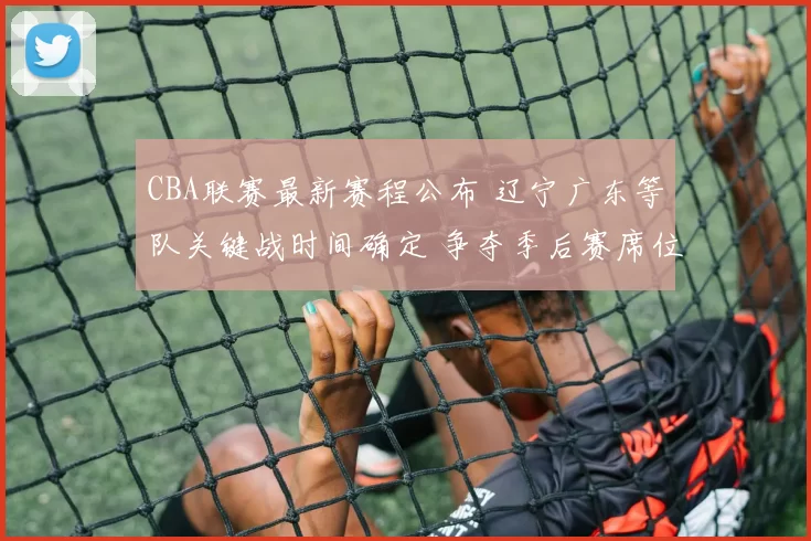 CBA联赛最新赛程公布 辽宁广东等队关键战时间确定 争夺季后赛席位看点足