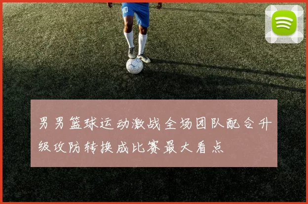男男篮球运动激战全场团队配合升级攻防转换成比赛最大看点