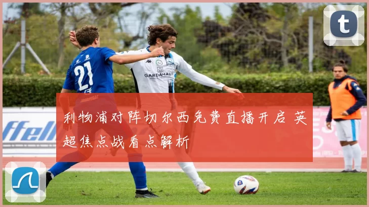 利物浦对阵切尔西免费直播开启 英超焦点战看点解析