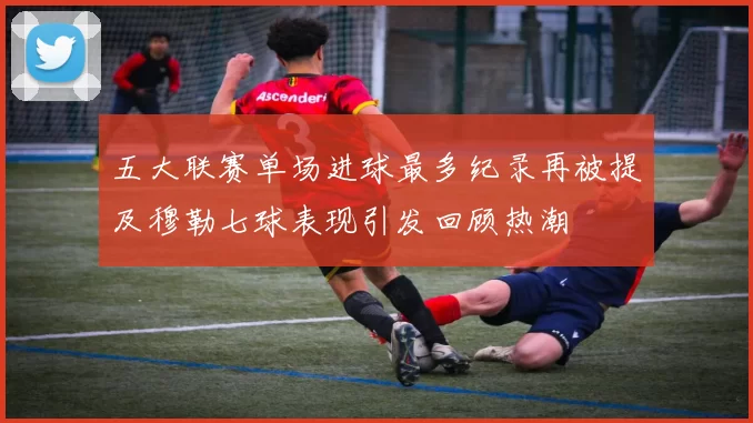 五大联赛单场进球最多纪录再被提及穆勒七球表现引发回顾热潮