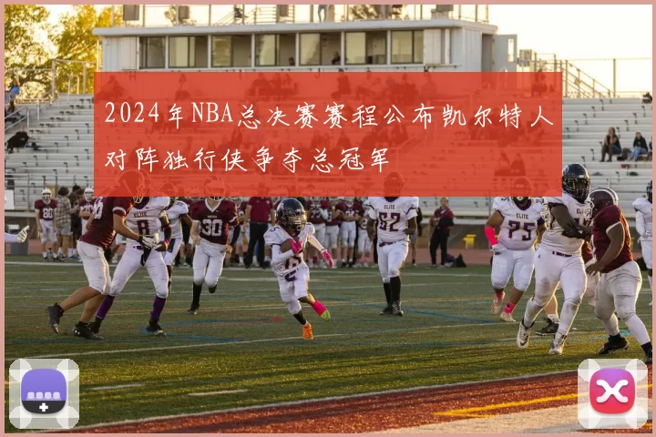 2024年NBA总决赛赛程公布凯尔特人对阵独行侠争夺总冠军