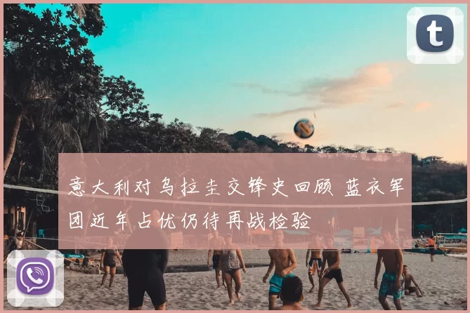 意大利对乌拉圭交锋史回顾 蓝衣军团近年占优仍待再战检验