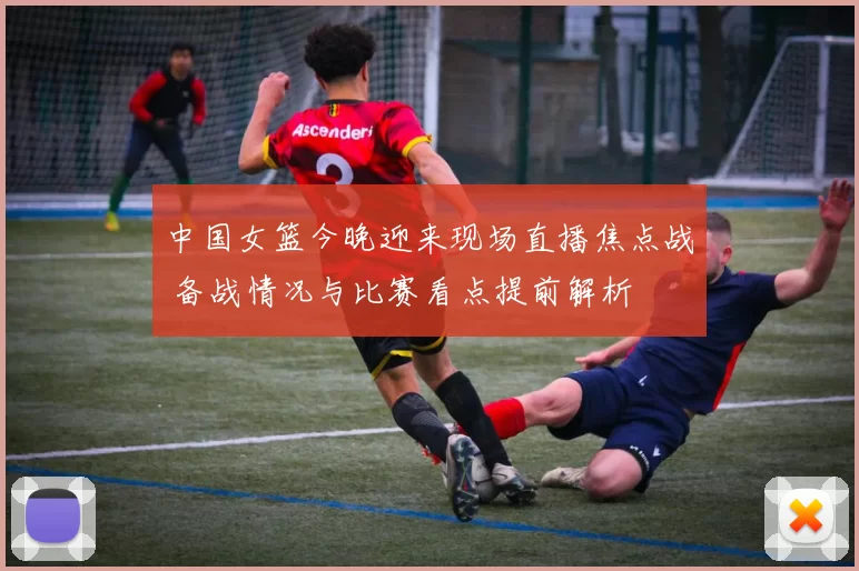 中国女篮今晚迎来现场直播焦点战 备战情况与比赛看点提前解析
