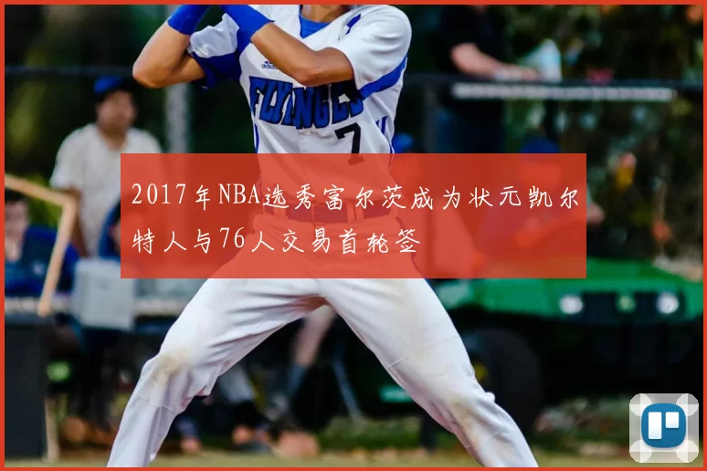 2017年NBA选秀富尔茨成为状元凯尔特人与76人交易首轮签
