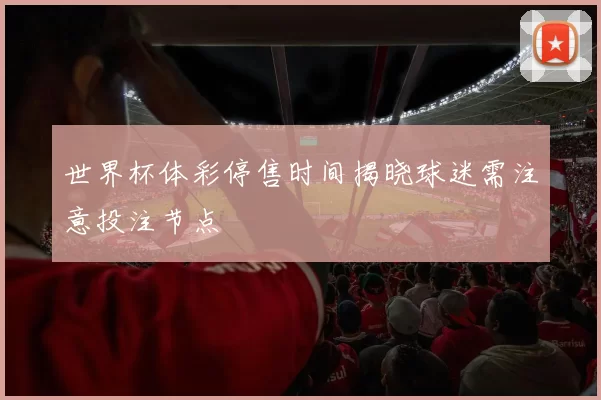 世界杯体彩停售时间揭晓球迷需注意投注节点