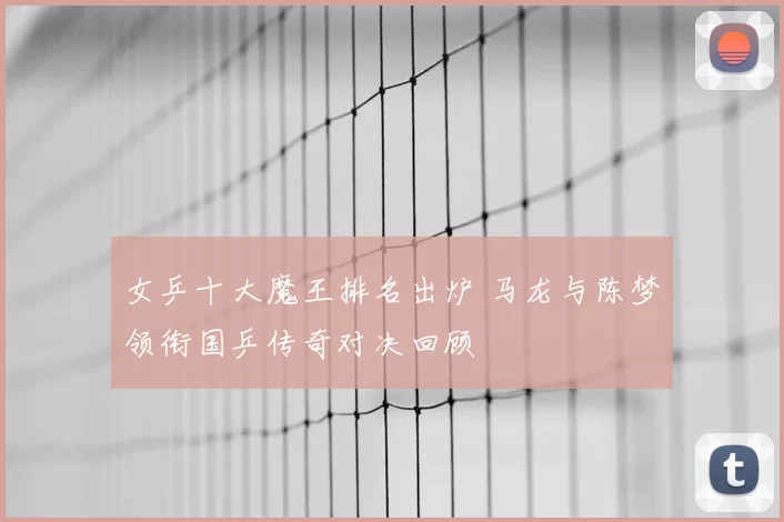 女乒十大魔王排名出炉 马龙与陈梦领衔国乒传奇对决回顾