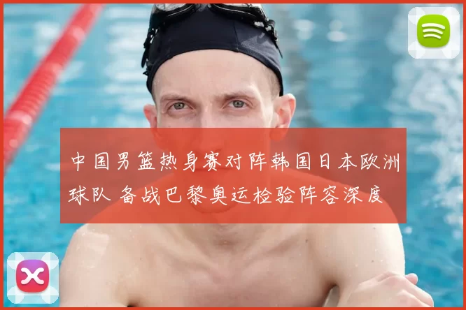 中国男篮热身赛对阵韩国日本欧洲球队 备战巴黎奥运检验阵容深度