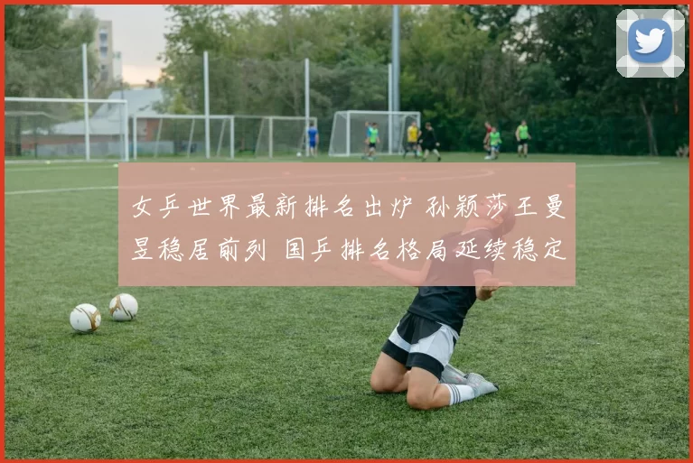 女乒世界最新排名出炉 孙颖莎王曼昱稳居前列 国乒排名格局延续稳定