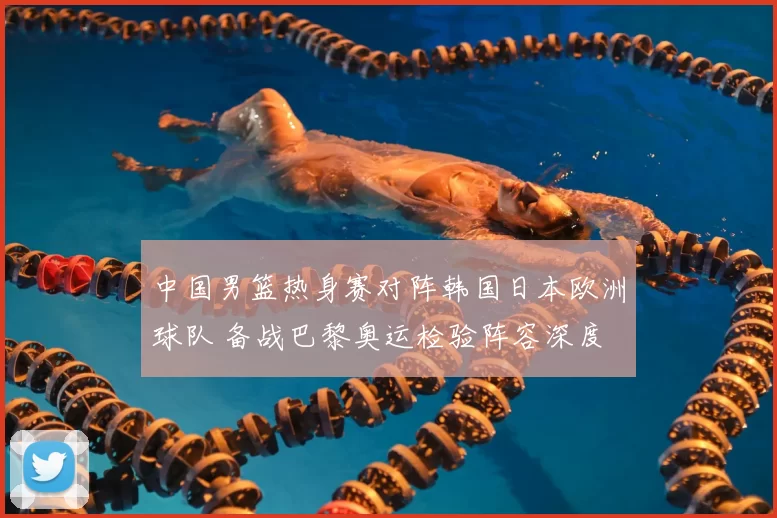 中国男篮热身赛对阵韩国日本欧洲球队 备战巴黎奥运检验阵容深度