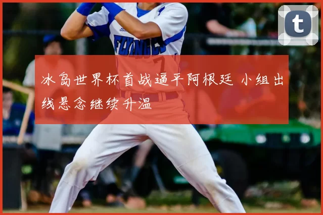 冰岛世界杯首战逼平阿根廷 小组出线悬念继续升温