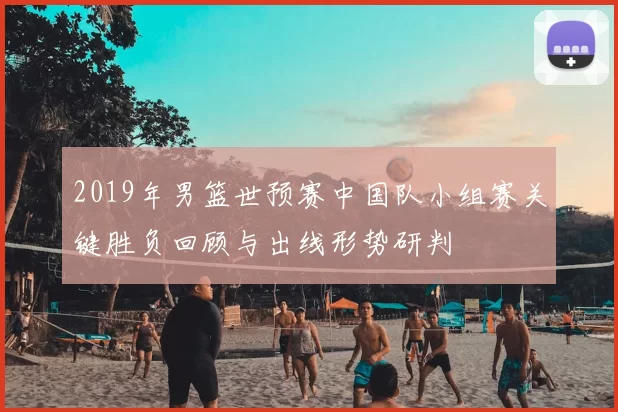 2019年男篮世预赛中国队小组赛关键胜负回顾与出线形势研判
