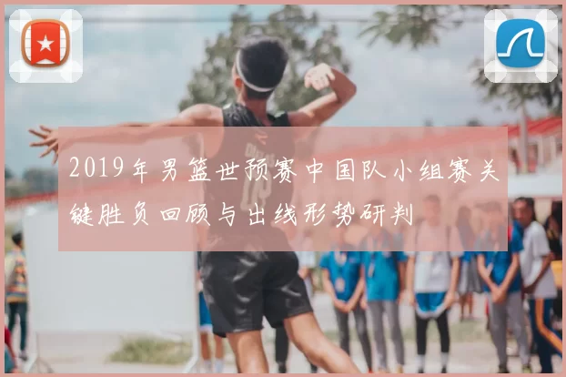 2019年男篮世预赛中国队小组赛关键胜负回顾与出线形势研判