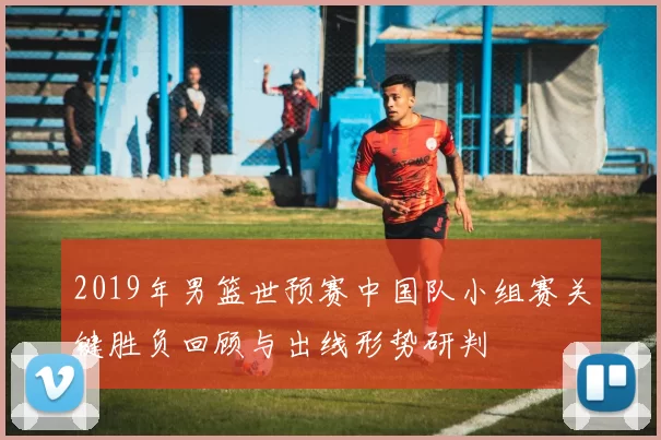 2019年男篮世预赛中国队小组赛关键胜负回顾与出线形势研判