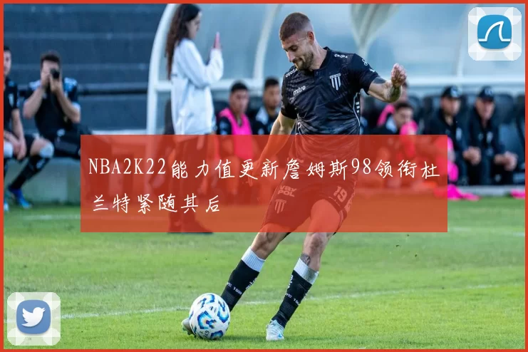 NBA2K22能力值更新詹姆斯98领衔杜兰特紧随其后