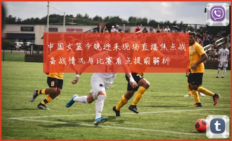 中国女篮今晚迎来现场直播焦点战 备战情况与比赛看点提前解析