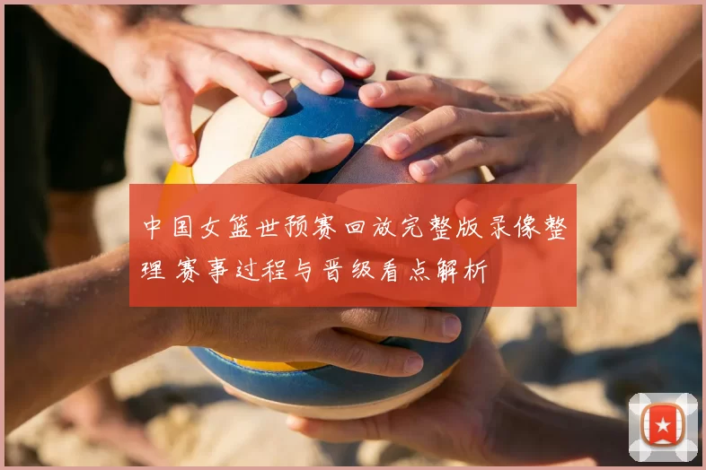 中国女篮世预赛回放完整版录像整理 赛事过程与晋级看点解析