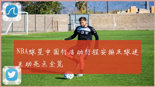 NBA球星中国行活动行程安排及球迷互动亮点全览