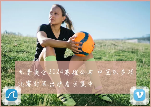 冬青奥会2024赛程公布 中国队多项比赛时间出炉看点集中