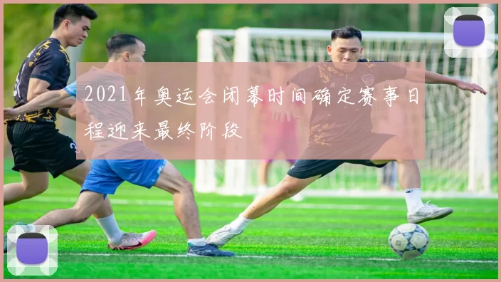 2021年奥运会闭幕时间确定赛事日程迎来最终阶段