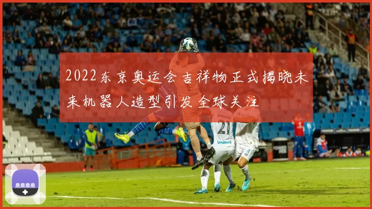 2022东京奥运会吉祥物正式揭晓未来机器人造型引发全球关注