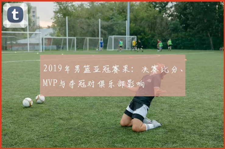 2019年男篮亚冠赛果:决赛比分、MVP与夺冠对俱乐部影响