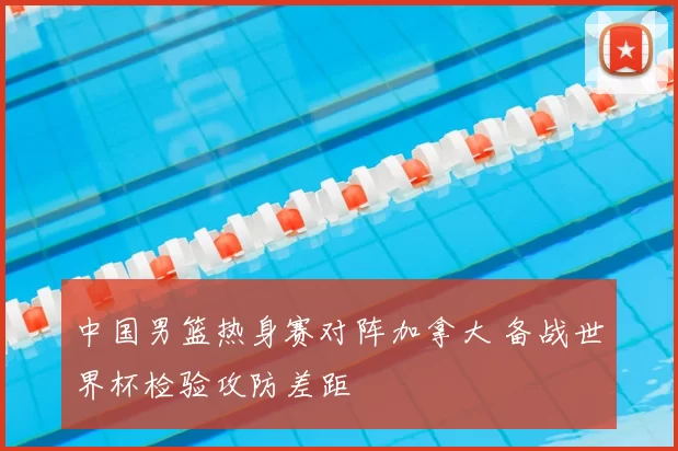 中国男篮热身赛对阵加拿大 备战世界杯检验攻防差距