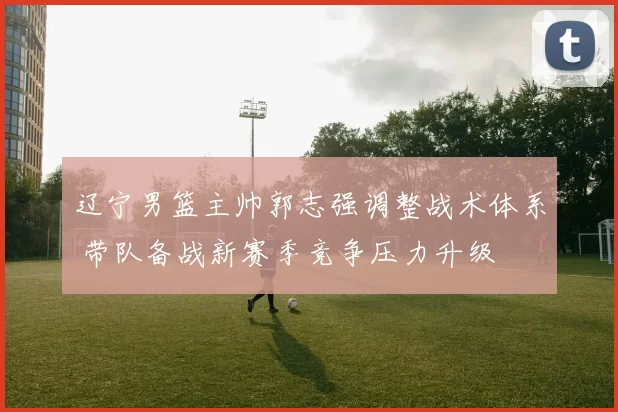 辽宁男篮主帅郭志强调整战术体系 带队备战新赛季竞争压力升级