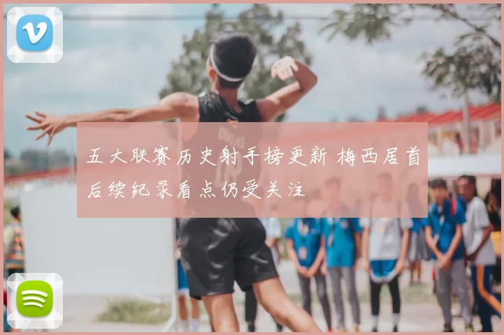 五大联赛历史射手榜更新 梅西居首后续纪录看点仍受关注