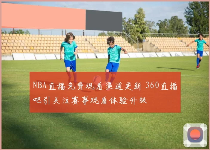 NBA直播免费观看渠道更新 360直播吧引关注赛事观看体验升级