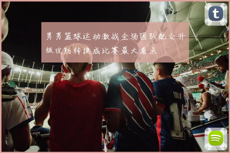 男男篮球运动激战全场团队配合升级攻防转换成比赛最大看点
