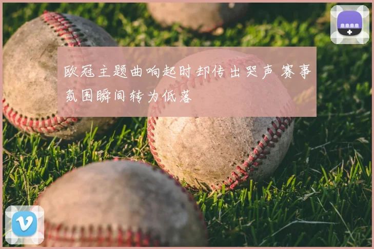 欧冠主题曲响起时却传出哭声 赛事氛围瞬间转为低落