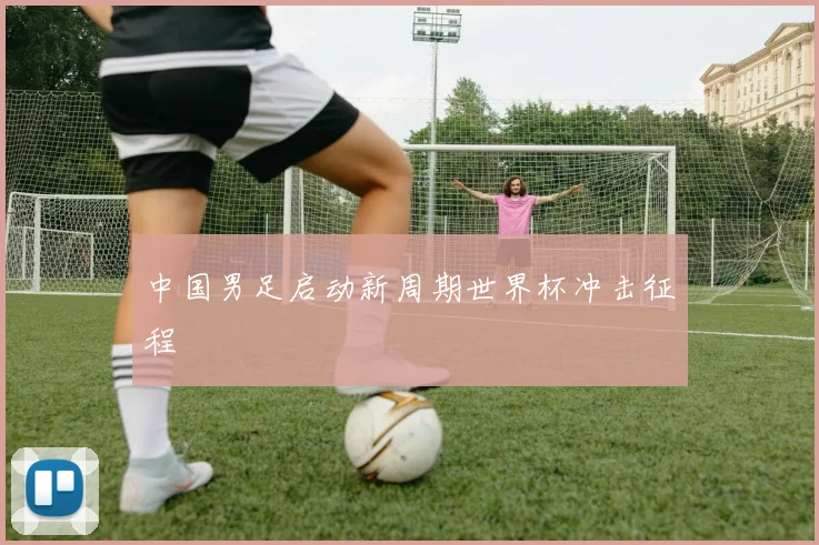中国男足启动新周期世界杯冲击征程
