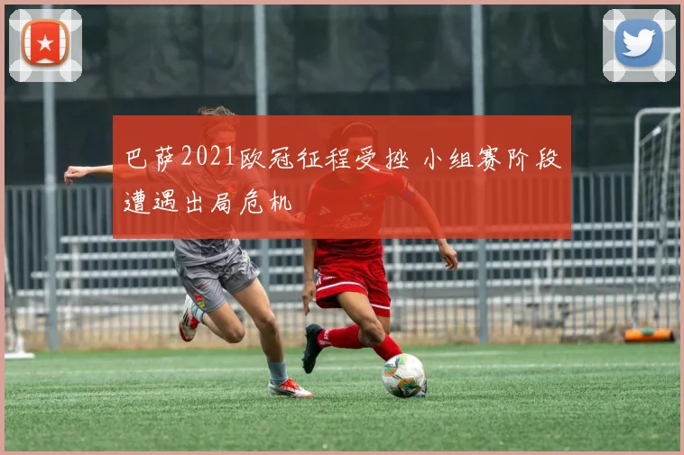 巴萨2021欧冠征程受挫 小组赛阶段遭遇出局危机